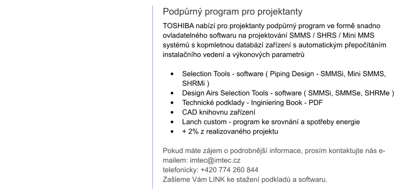 Podpůrný program pro projektanty TOSHIBA nabízí pro projektanty podpůrný program ve formě snadno ovladatelného softwaru na projektování SMMS / SHRS / Mini MMS systémů s kopmletnou databází zařízení s automatickým přepočítáním instalačního vedení a výkonových parametrů   •	Selection Tools - software ( Piping Design - SMMSi, Mini SMMS, SHRMi ) •	Design Airs Selection Tools - software ( SMMSi, SMMSe, SHRMe ) •	Technické podklady - Inginiering Book - PDF •	CAD knihovnu zařízení •	Lanch custom - program ke srovnání a spotřeby energie •	+ 2% z realizovaného projektu   Pokud máte zájem o podrobnější informace, prosím kontaktujte nás e-mailem: imtec@imtec.cz telefonicky: +420 774 260 844 Zašleme Vám LINK ke stažení podkladů a softwaru.